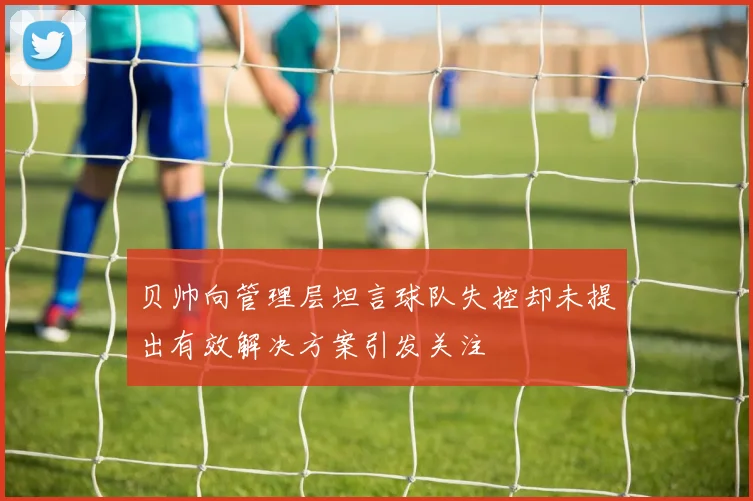 贝帅向管理层坦言球队失控却未提出有效解决方案引发关注