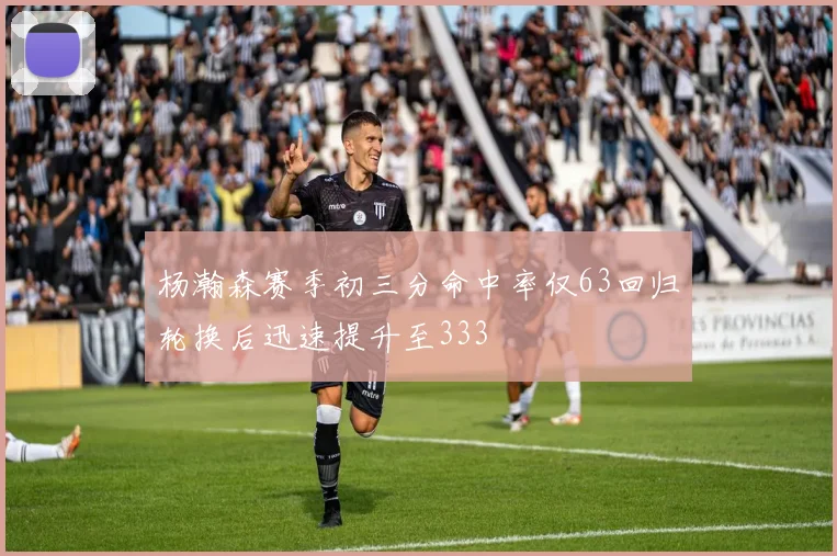 杨瀚森赛季初三分命中率仅63回归轮换后迅速提升至333