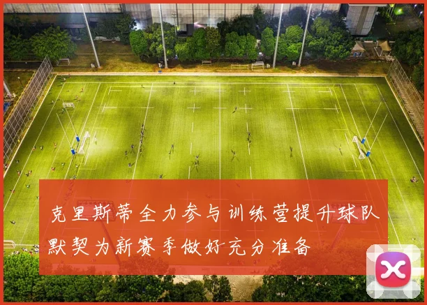 克里斯蒂全力参与训练营提升球队默契为新赛季做好充分准备