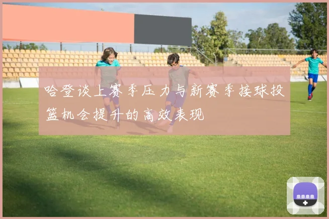 哈登谈上赛季压力与新赛季接球投篮机会提升的高效表现