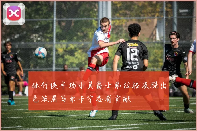 独行侠半场小负爵士弗拉格表现出色浓眉马尔卡宁各有贡献