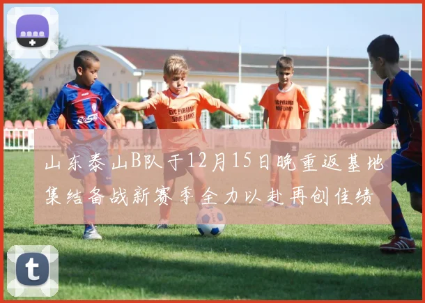 山东泰山B队于12月15日晚重返基地集结备战新赛季全力以赴再创佳绩