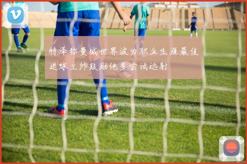 特泽称曼城世界波为职业生涯最佳进球主帅鼓励他多尝试远射