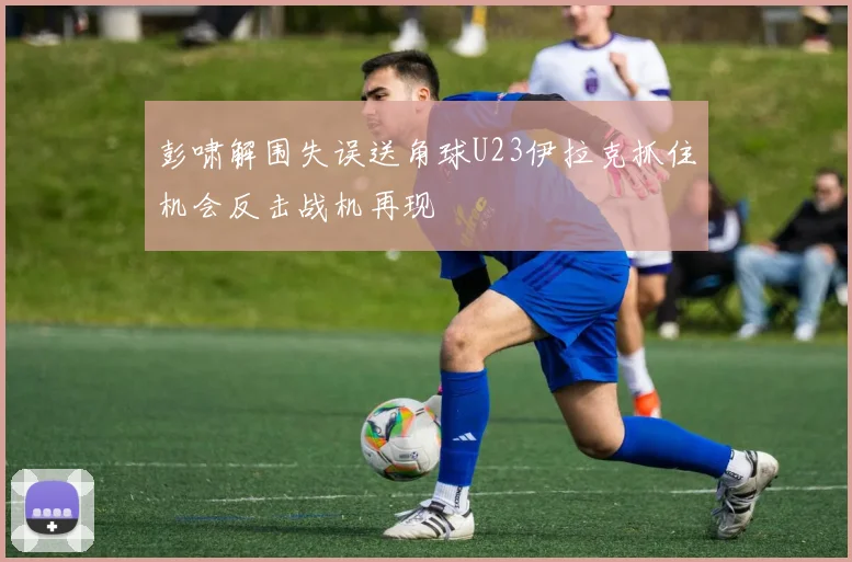 彭啸解围失误送角球U23伊拉克抓住机会反击战机再现