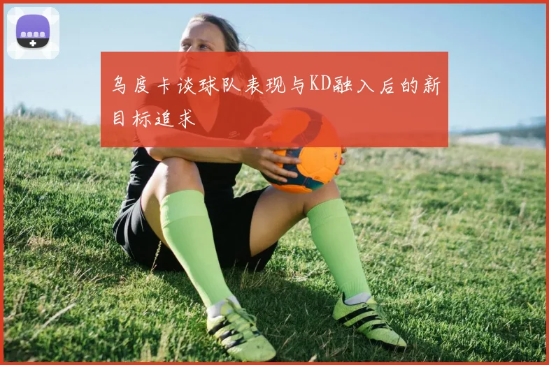 乌度卡谈球队表现与KD融入后的新目标追求