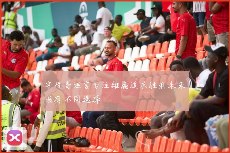 字母哥坦言专注雄鹿追求胜利未来或有不同选择