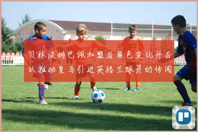 贝林谈姆巴佩加盟后角色变化并否认推动皇马引进英格兰球员的传闻