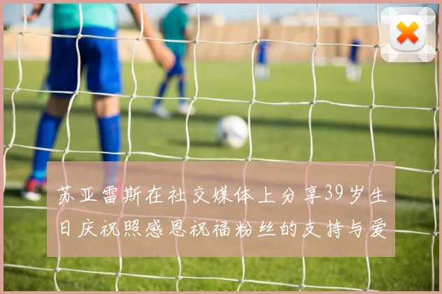 苏亚雷斯在社交媒体上分享39岁生日庆祝照感恩祝福粉丝的支持与爱护