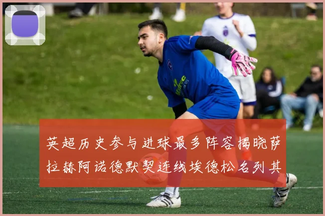 英超历史参与进球最多阵容揭晓萨拉赫阿诺德默契连线埃德松名列其中