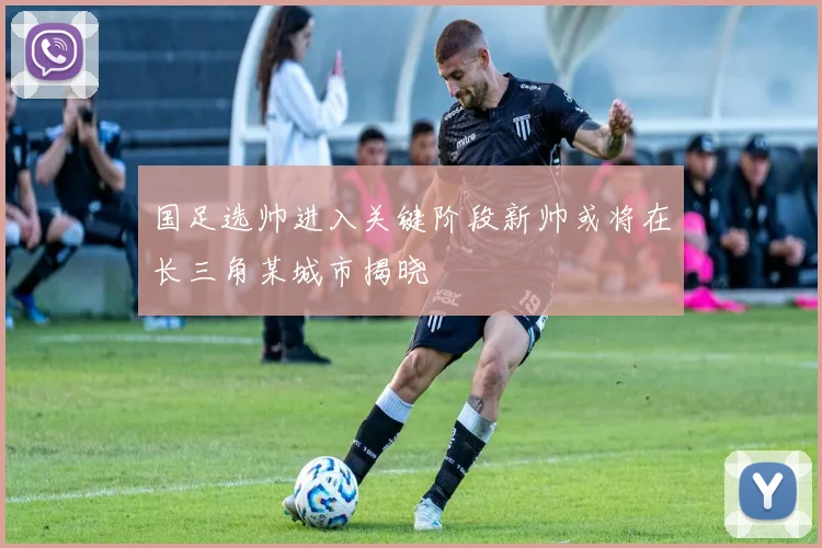 国足选帅进入关键阶段新帅或将在长三角某城市揭晓
