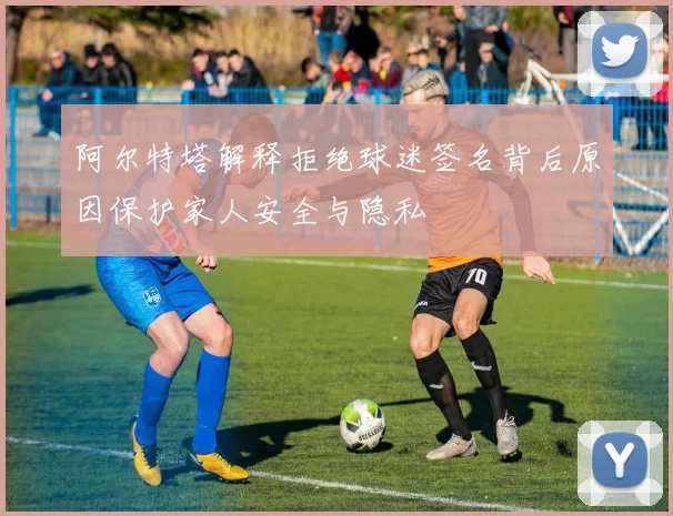 阿尔特塔解释拒绝球迷签名背后原因保护家人安全与隐私