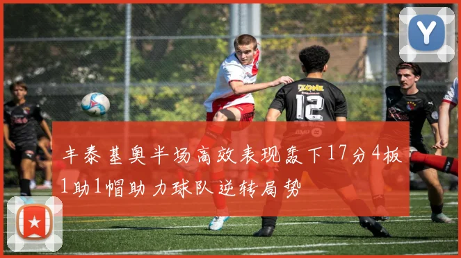 丰泰基奥半场高效表现轰下17分4板1助1帽助力球队逆转局势