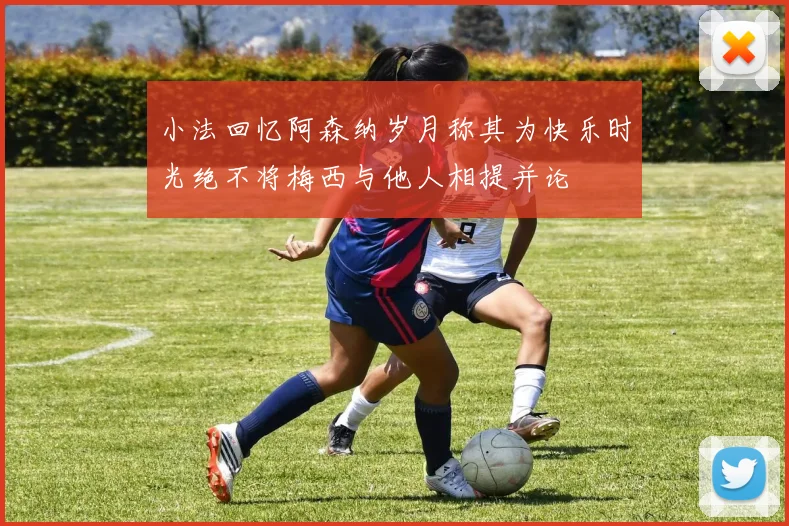 小法回忆阿森纳岁月称其为快乐时光绝不将梅西与他人相提并论