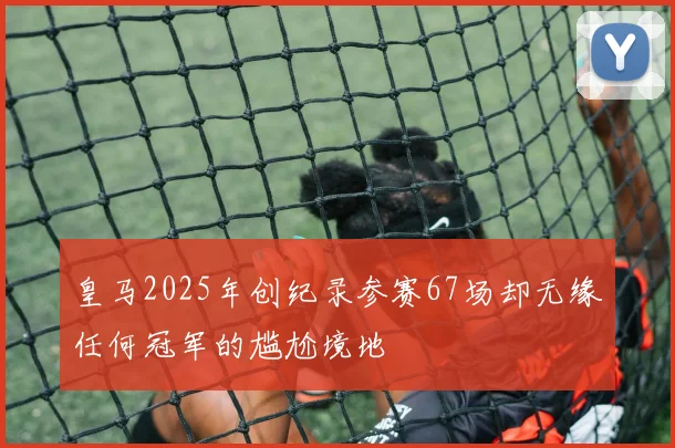 皇马2025年创纪录参赛67场却无缘任何冠军的尴尬境地
