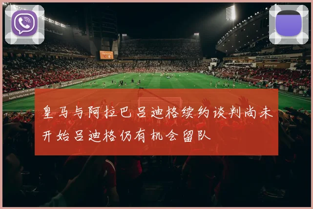 皇马与阿拉巴吕迪格续约谈判尚未开始吕迪格仍有机会留队