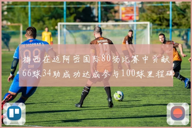 梅西在迈阿密国际80场比赛中贡献66球34助成功达成参与100球里程碑