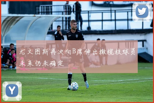 尤文图斯再次向B席伸出橄榄枝球员未来仍未确定