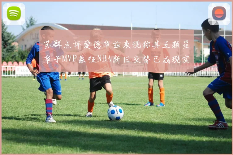 苏群点评爱德华兹表现称其五颗星华子MVP象征NBA新旧交替已成现实
