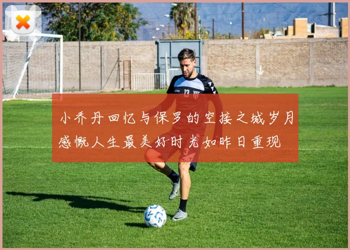 小乔丹回忆与保罗的空接之城岁月感慨人生最美好时光如昨日重现