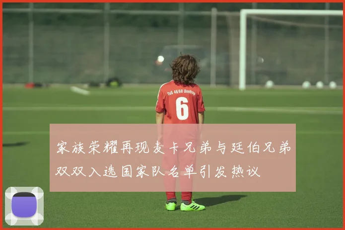 家族荣耀再现麦卡兄弟与廷伯兄弟双双入选国家队名单引发热议