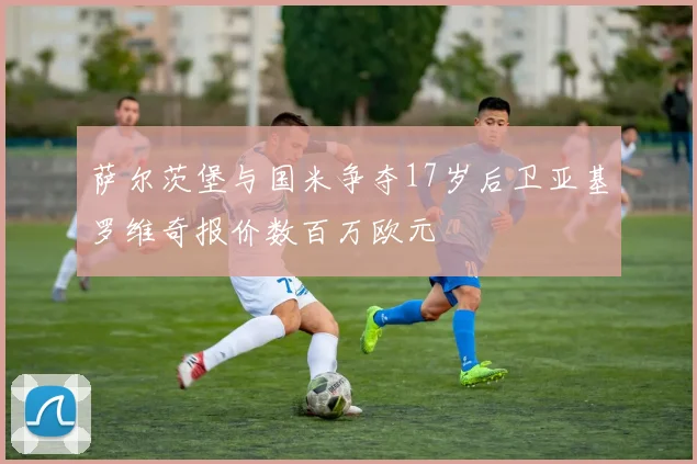 萨尔茨堡与国米争夺17岁后卫亚基罗维奇报价数百万欧元