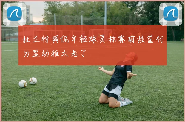 杜兰特调侃年轻球员称赛前挂筐行为显幼稚太老了