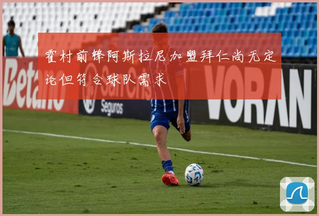霍村前锋阿斯拉尼加盟拜仁尚无定论但符合球队需求
