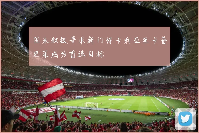 国米积极寻求新门将卡利亚里卡普里莱成为首选目标