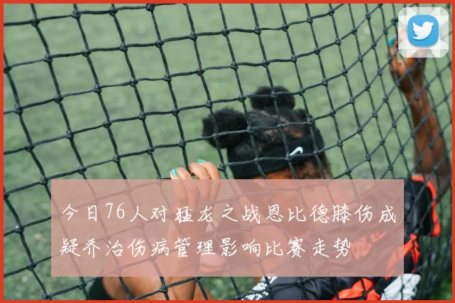 今日76人对猛龙之战恩比德膝伤成疑乔治伤病管理影响比赛走势