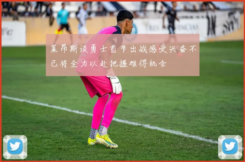 莱昂斯谈勇士首节出战感受兴奋不已将全力以赴把握难得机会