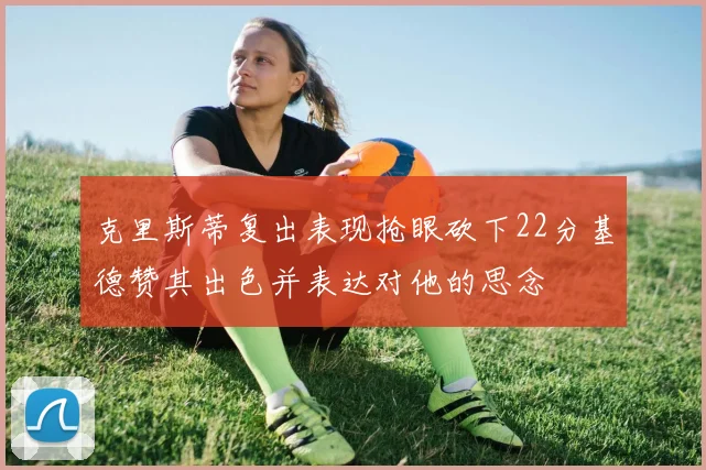 克里斯蒂复出表现抢眼砍下22分基德赞其出色并表达对他的思念