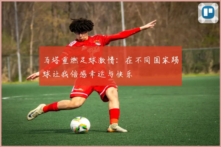 马塔重燃足球激情：在不同国家踢球让我倍感幸运与快乐