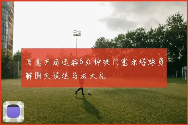 马竞开局迅猛6分钟破门塞尔塔球员解围失误送乌龙大礼