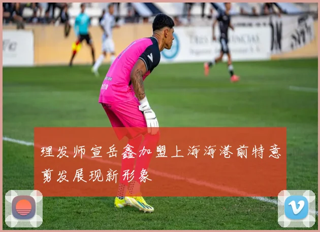 理发师宣岳鑫加盟上海海港前特意剪发展现新形象