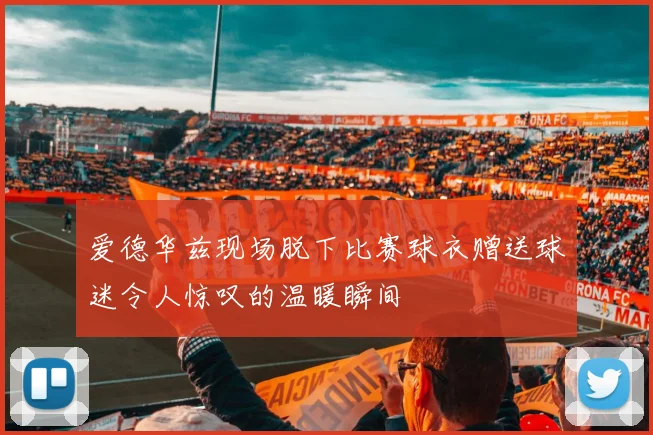 爱德华兹现场脱下比赛球衣赠送球迷令人惊叹的温暖瞬间